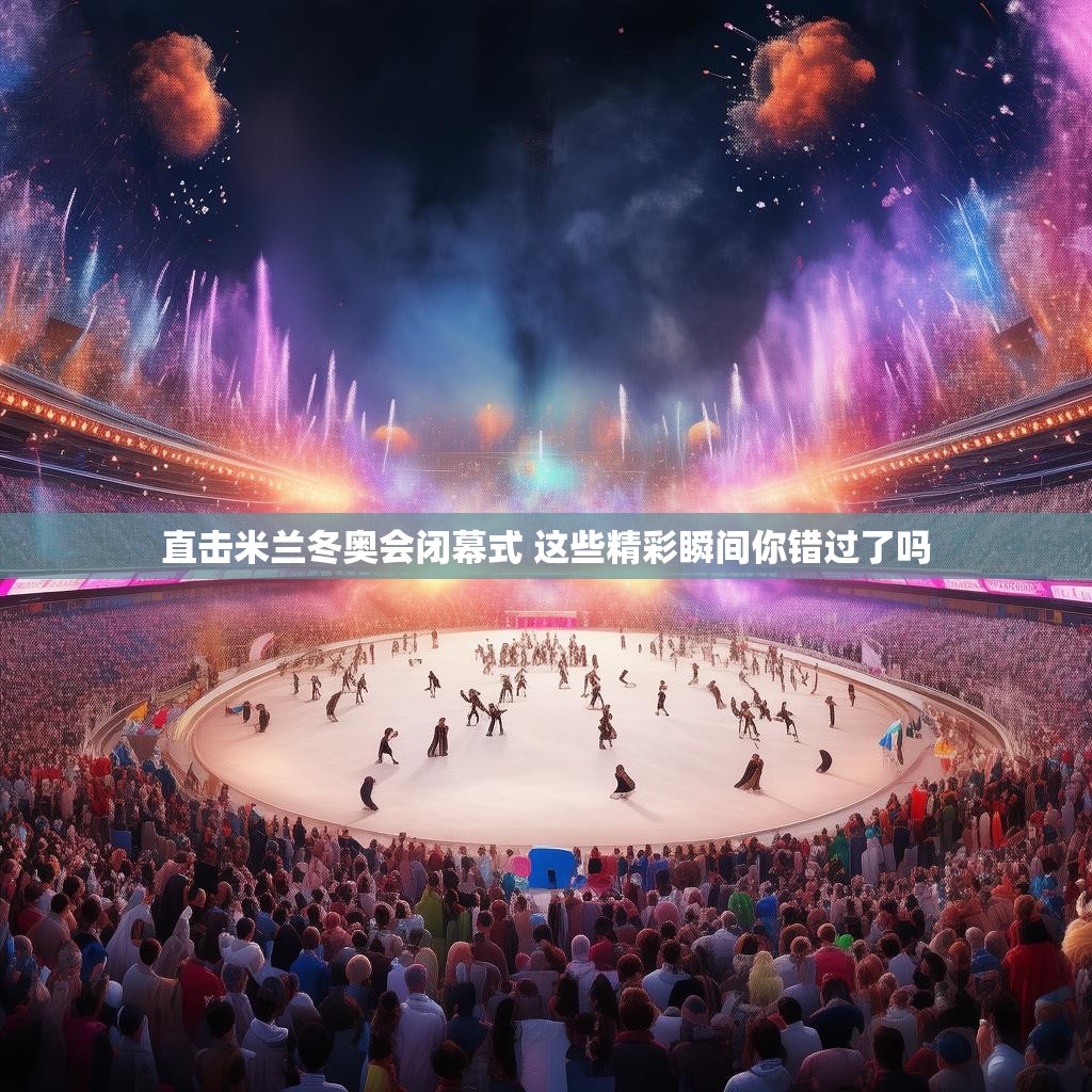 直击米兰冬奥会闭幕式 这些精彩瞬间你错过了吗 直击米兰冬奥会闭幕式 这些精彩瞬间你错过了吗